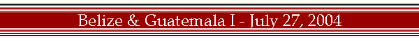 Belize & Guatemala I - July 27, 2004